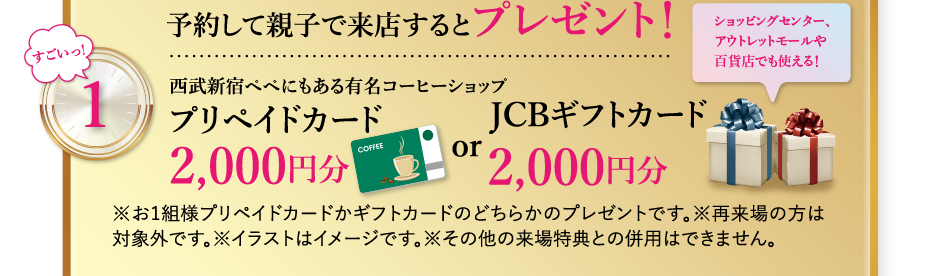 “すごいっ！” 1. 予約して親子で来店するとプレゼント！ 西武新宿ペペにもある有名コーヒーショッププリペイドカード2,000円分 or JCBギフトカード2,000円分 ※お1組様プリペイドカードかギフトカードのどちらかのプレゼントです。※再来場の方は対象外です。※その他の来場特典との併用はできません。